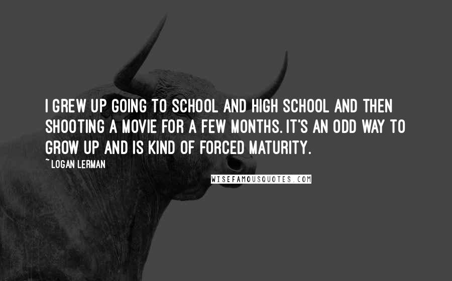Logan Lerman Quotes: I grew up going to school and high school and then shooting a movie for a few months. It's an odd way to grow up and is kind of forced maturity.