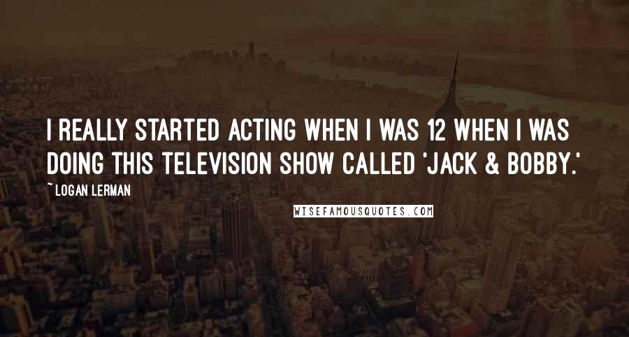 Logan Lerman Quotes: I really started acting when I was 12 when I was doing this television show called 'Jack & Bobby.'