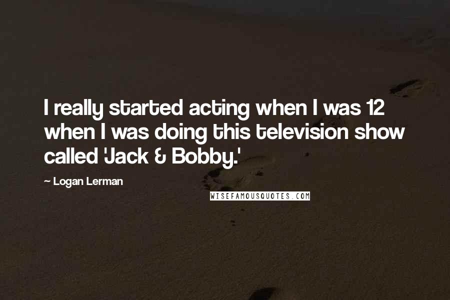 Logan Lerman Quotes: I really started acting when I was 12 when I was doing this television show called 'Jack & Bobby.'