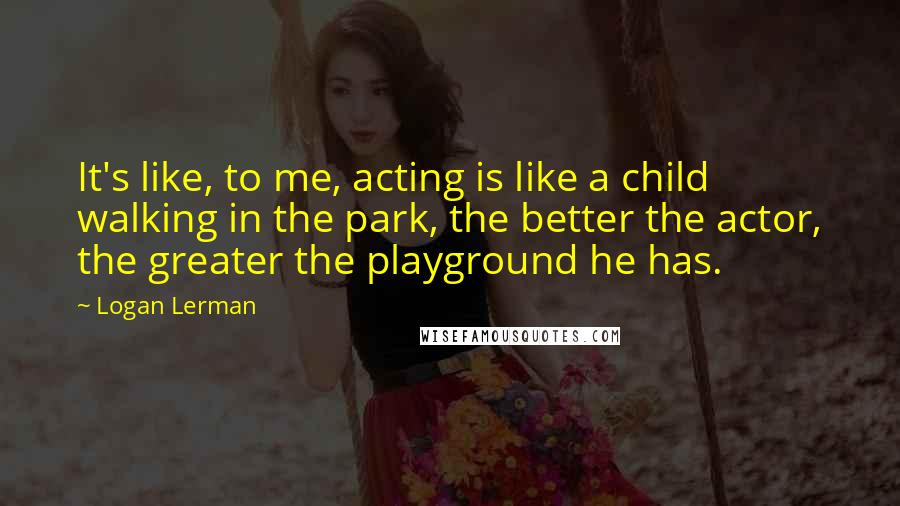 Logan Lerman Quotes: It's like, to me, acting is like a child walking in the park, the better the actor, the greater the playground he has.
