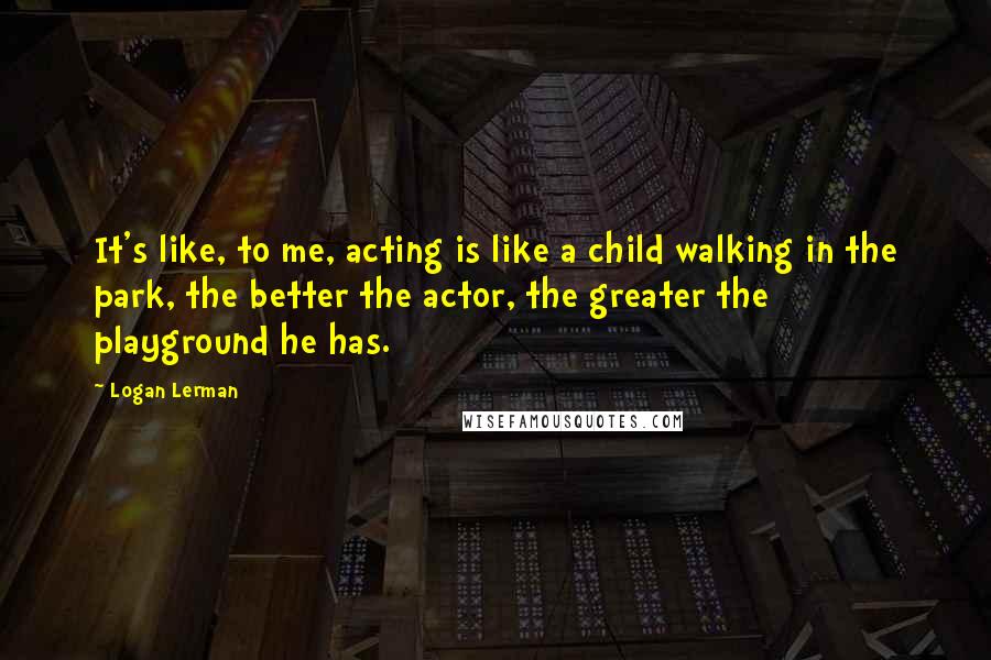 Logan Lerman Quotes: It's like, to me, acting is like a child walking in the park, the better the actor, the greater the playground he has.