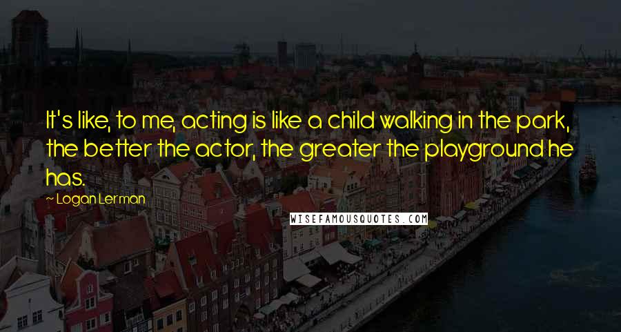 Logan Lerman Quotes: It's like, to me, acting is like a child walking in the park, the better the actor, the greater the playground he has.