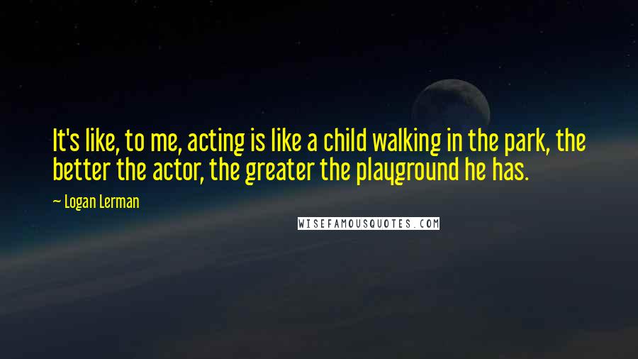 Logan Lerman Quotes: It's like, to me, acting is like a child walking in the park, the better the actor, the greater the playground he has.