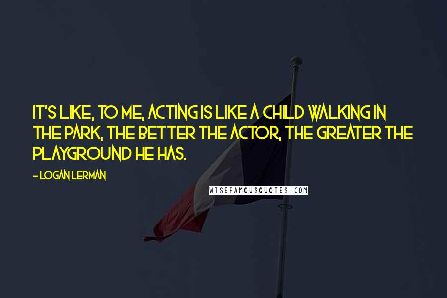 Logan Lerman Quotes: It's like, to me, acting is like a child walking in the park, the better the actor, the greater the playground he has.