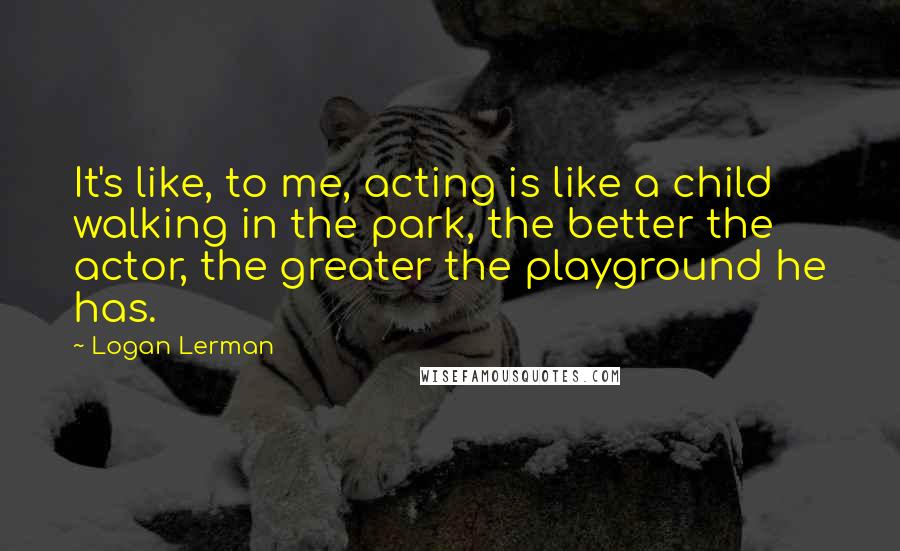 Logan Lerman Quotes: It's like, to me, acting is like a child walking in the park, the better the actor, the greater the playground he has.