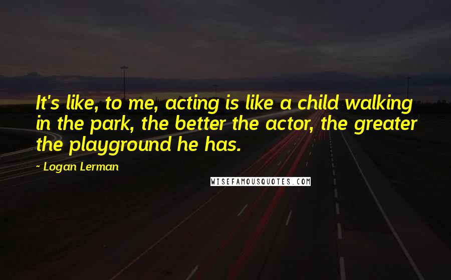 Logan Lerman Quotes: It's like, to me, acting is like a child walking in the park, the better the actor, the greater the playground he has.