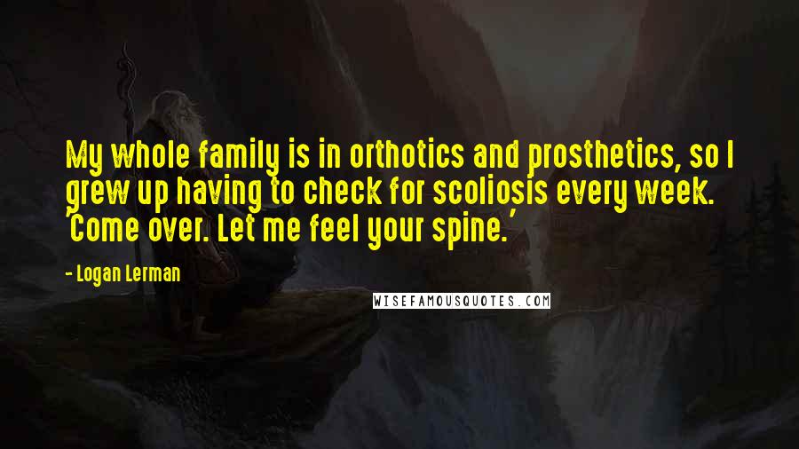 Logan Lerman Quotes: My whole family is in orthotics and prosthetics, so I grew up having to check for scoliosis every week. 'Come over. Let me feel your spine.'