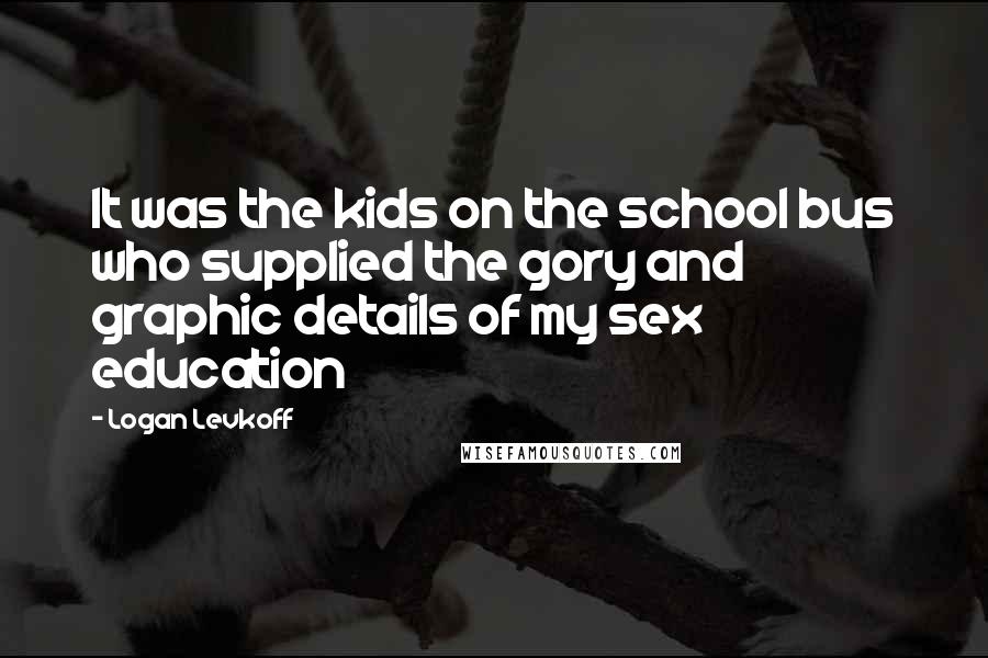 Logan Levkoff Quotes: It was the kids on the school bus who supplied the gory and graphic details of my sex education
