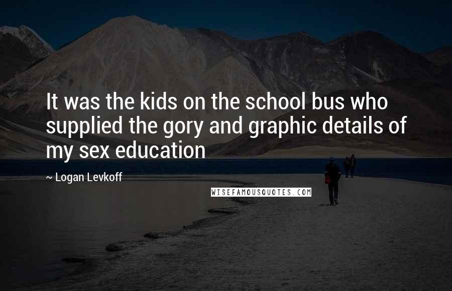 Logan Levkoff Quotes: It was the kids on the school bus who supplied the gory and graphic details of my sex education