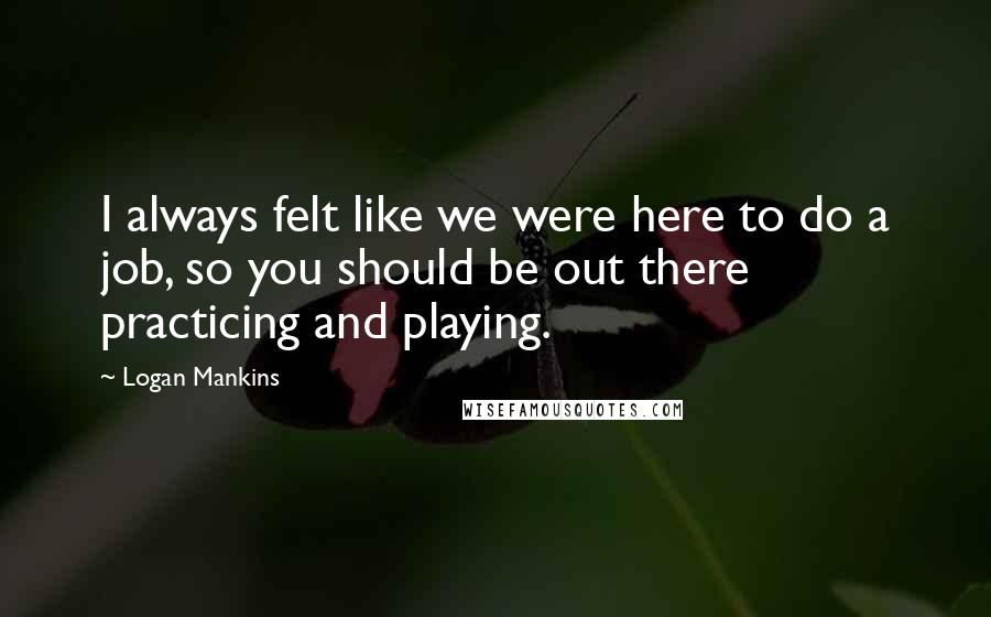 Logan Mankins Quotes: I always felt like we were here to do a job, so you should be out there practicing and playing.