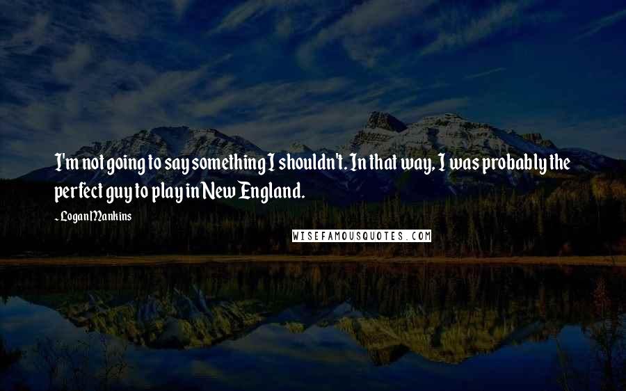 Logan Mankins Quotes: I'm not going to say something I shouldn't. In that way, I was probably the perfect guy to play in New England.
