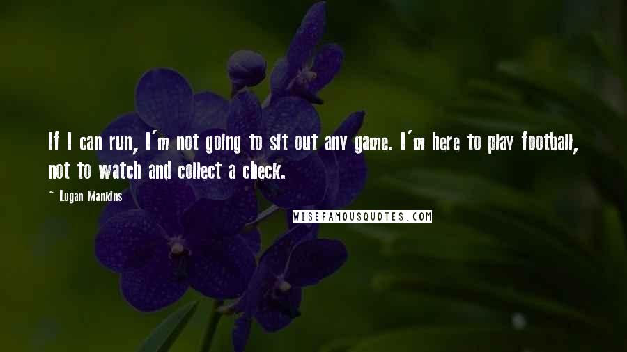 Logan Mankins Quotes: If I can run, I'm not going to sit out any game. I'm here to play football, not to watch and collect a check.