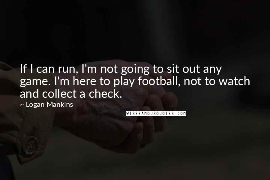 Logan Mankins Quotes: If I can run, I'm not going to sit out any game. I'm here to play football, not to watch and collect a check.