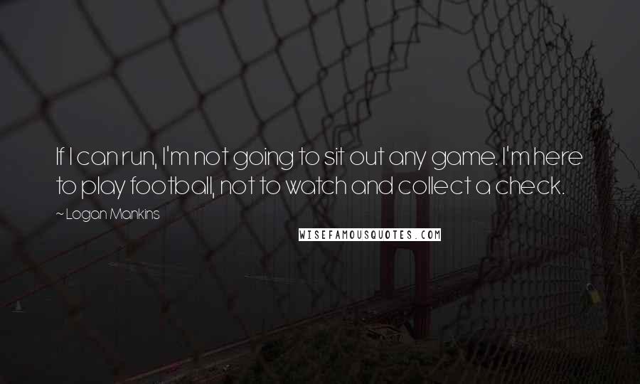 Logan Mankins Quotes: If I can run, I'm not going to sit out any game. I'm here to play football, not to watch and collect a check.