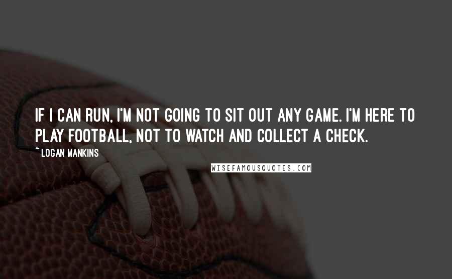 Logan Mankins Quotes: If I can run, I'm not going to sit out any game. I'm here to play football, not to watch and collect a check.