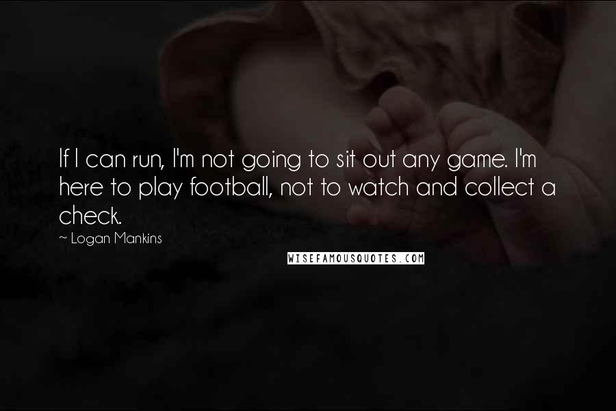 Logan Mankins Quotes: If I can run, I'm not going to sit out any game. I'm here to play football, not to watch and collect a check.