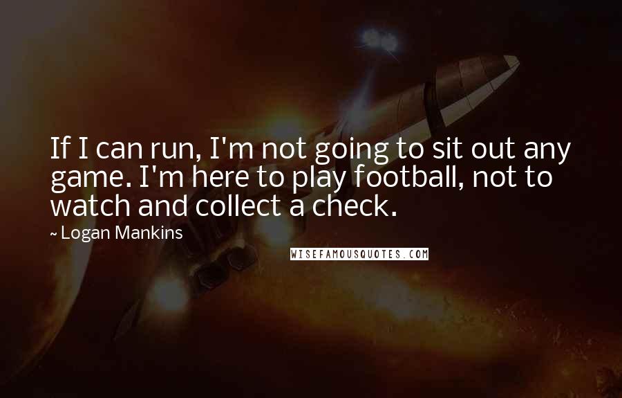 Logan Mankins Quotes: If I can run, I'm not going to sit out any game. I'm here to play football, not to watch and collect a check.