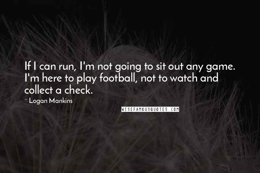 Logan Mankins Quotes: If I can run, I'm not going to sit out any game. I'm here to play football, not to watch and collect a check.