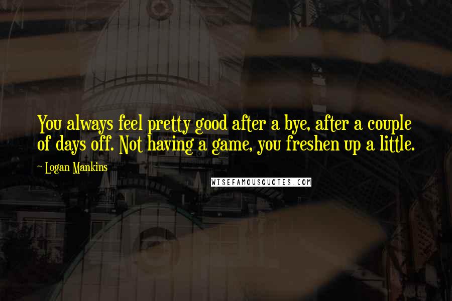 Logan Mankins Quotes: You always feel pretty good after a bye, after a couple of days off. Not having a game, you freshen up a little.