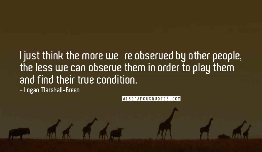 Logan Marshall-Green Quotes: I just think the more we're observed by other people, the less we can observe them in order to play them and find their true condition.