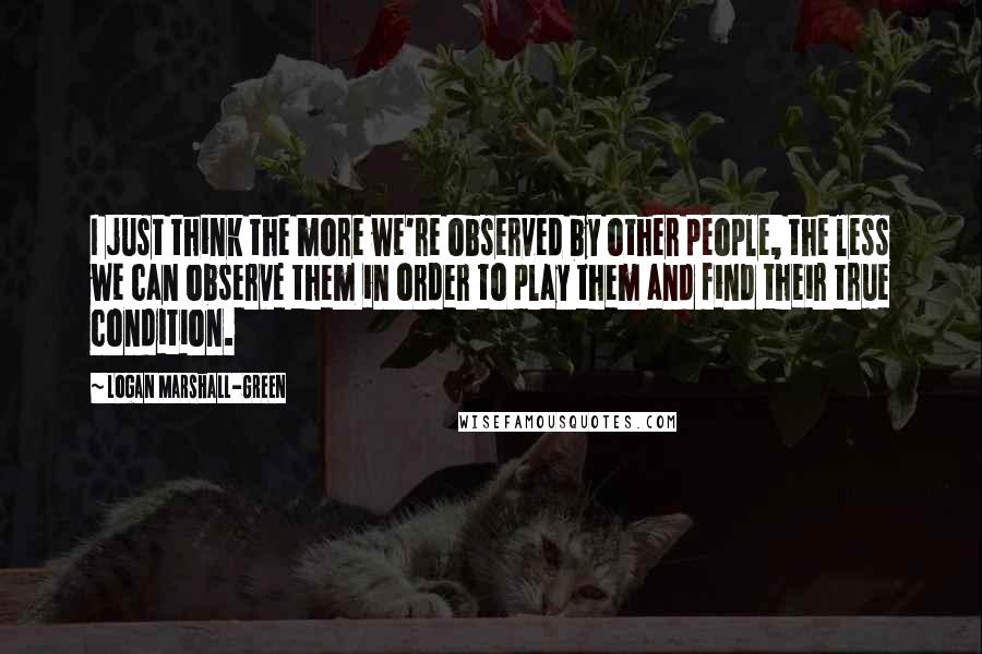 Logan Marshall-Green Quotes: I just think the more we're observed by other people, the less we can observe them in order to play them and find their true condition.