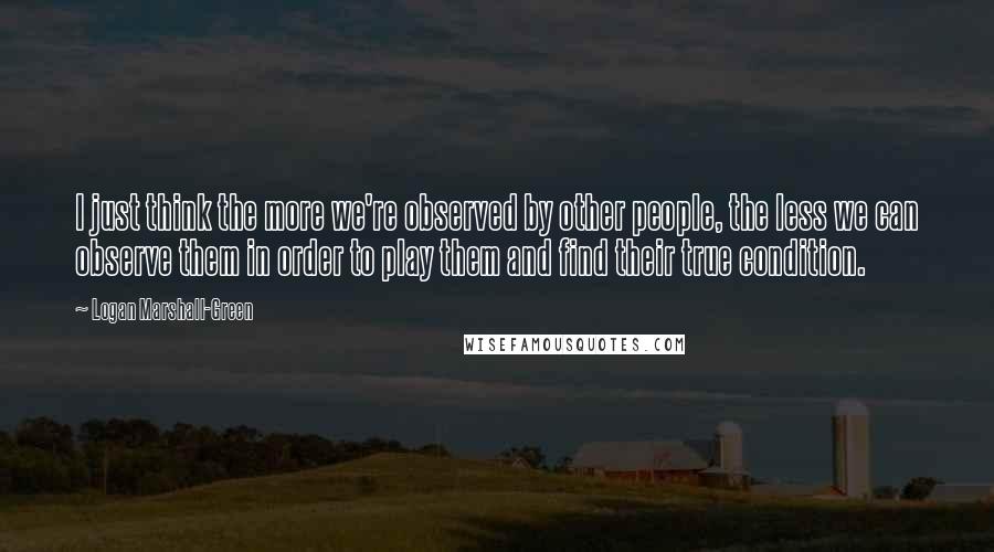 Logan Marshall-Green Quotes: I just think the more we're observed by other people, the less we can observe them in order to play them and find their true condition.