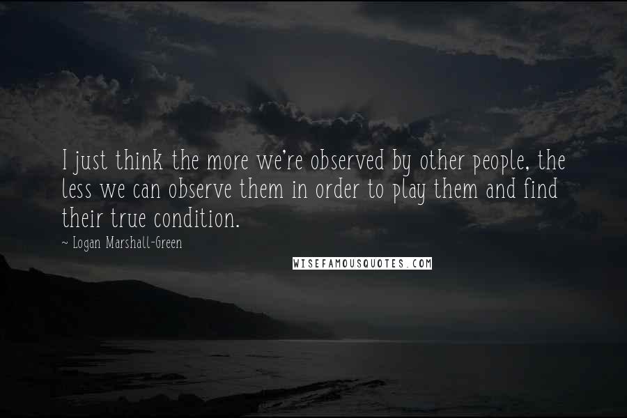 Logan Marshall-Green Quotes: I just think the more we're observed by other people, the less we can observe them in order to play them and find their true condition.