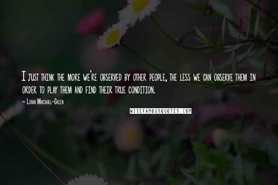 Logan Marshall-Green Quotes: I just think the more we're observed by other people, the less we can observe them in order to play them and find their true condition.