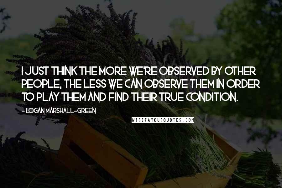 Logan Marshall-Green Quotes: I just think the more we're observed by other people, the less we can observe them in order to play them and find their true condition.