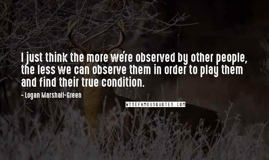 Logan Marshall-Green Quotes: I just think the more we're observed by other people, the less we can observe them in order to play them and find their true condition.