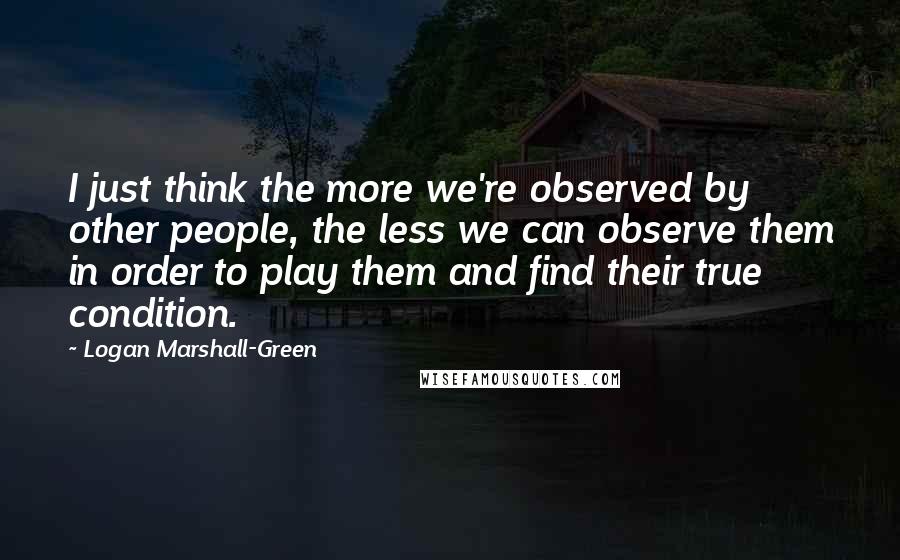 Logan Marshall-Green Quotes: I just think the more we're observed by other people, the less we can observe them in order to play them and find their true condition.