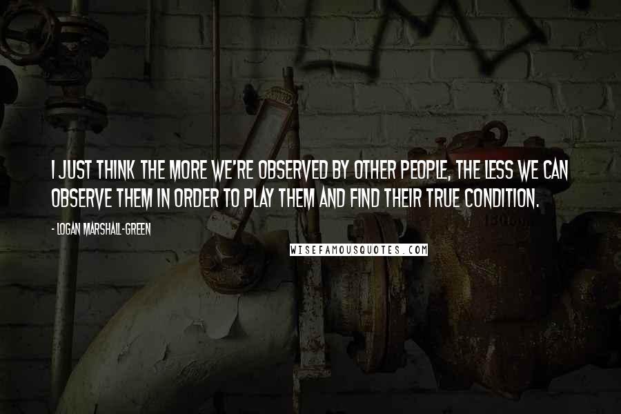 Logan Marshall-Green Quotes: I just think the more we're observed by other people, the less we can observe them in order to play them and find their true condition.