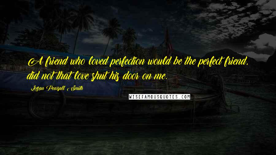 Logan Pearsall Smith Quotes: A friend who loved perfection would be the perfect friend, did not that love shut his door on me.