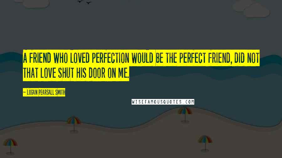 Logan Pearsall Smith Quotes: A friend who loved perfection would be the perfect friend, did not that love shut his door on me.