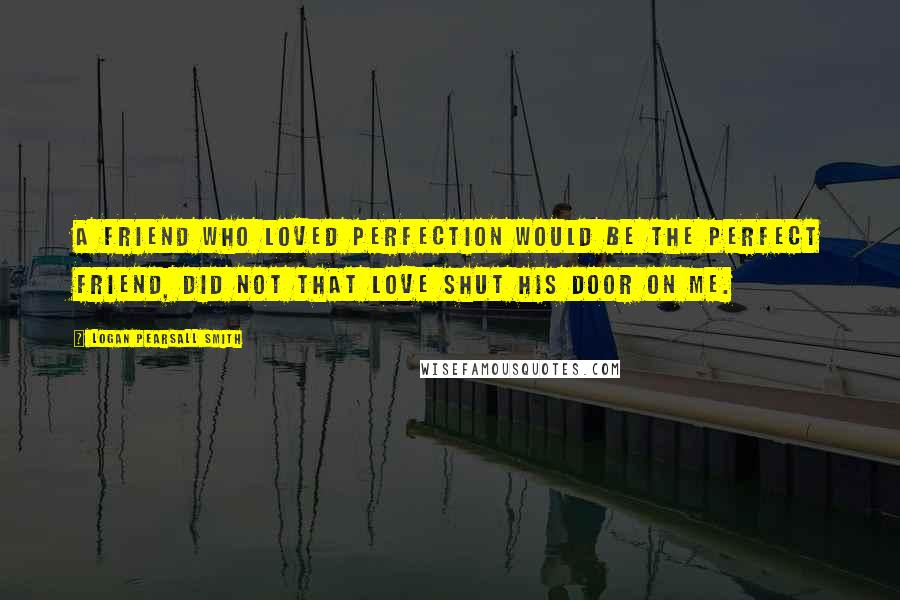 Logan Pearsall Smith Quotes: A friend who loved perfection would be the perfect friend, did not that love shut his door on me.