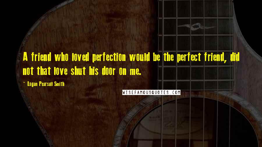 Logan Pearsall Smith Quotes: A friend who loved perfection would be the perfect friend, did not that love shut his door on me.