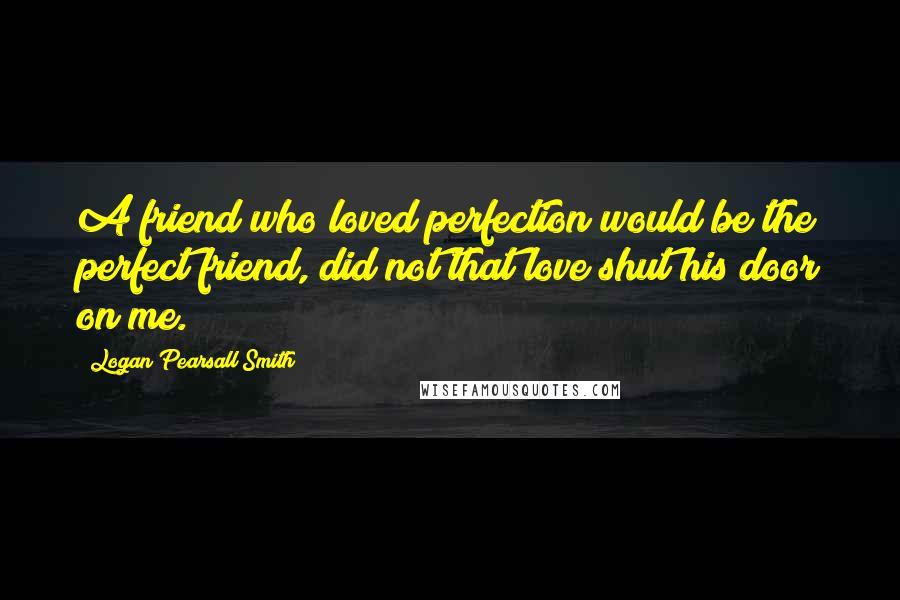 Logan Pearsall Smith Quotes: A friend who loved perfection would be the perfect friend, did not that love shut his door on me.