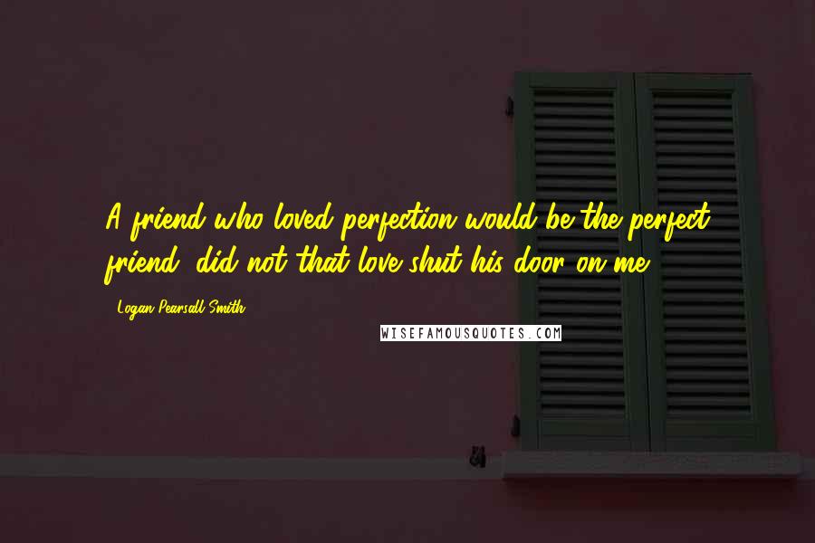 Logan Pearsall Smith Quotes: A friend who loved perfection would be the perfect friend, did not that love shut his door on me.