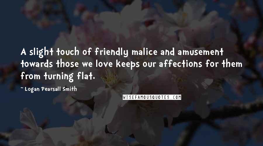 Logan Pearsall Smith Quotes: A slight touch of friendly malice and amusement towards those we love keeps our affections for them from turning flat.