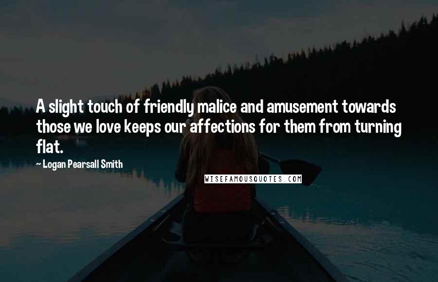 Logan Pearsall Smith Quotes: A slight touch of friendly malice and amusement towards those we love keeps our affections for them from turning flat.