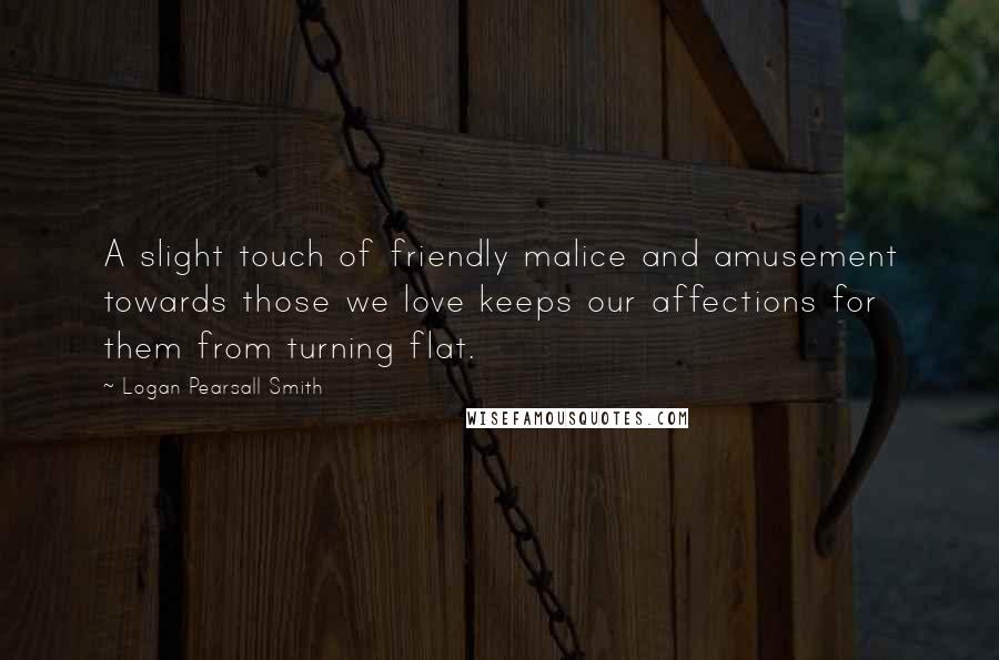 Logan Pearsall Smith Quotes: A slight touch of friendly malice and amusement towards those we love keeps our affections for them from turning flat.