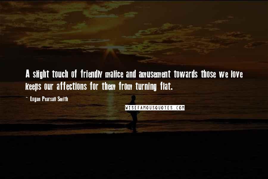 Logan Pearsall Smith Quotes: A slight touch of friendly malice and amusement towards those we love keeps our affections for them from turning flat.