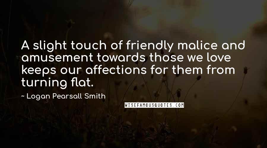 Logan Pearsall Smith Quotes: A slight touch of friendly malice and amusement towards those we love keeps our affections for them from turning flat.
