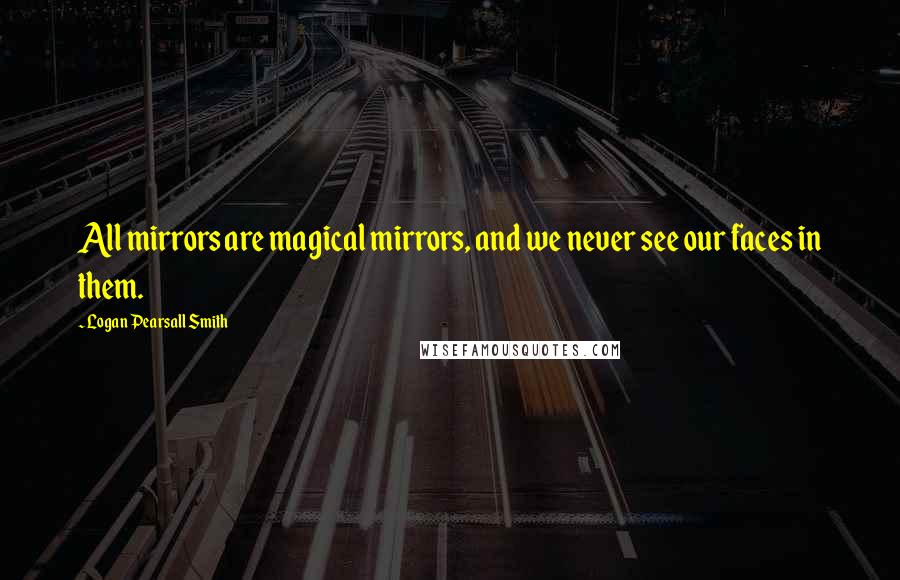 Logan Pearsall Smith Quotes: All mirrors are magical mirrors, and we never see our faces in them.