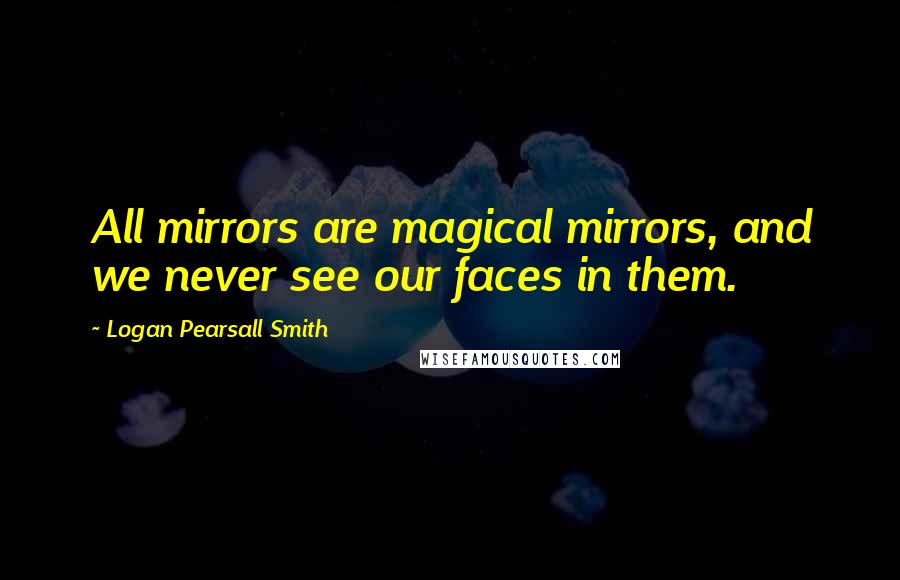 Logan Pearsall Smith Quotes: All mirrors are magical mirrors, and we never see our faces in them.