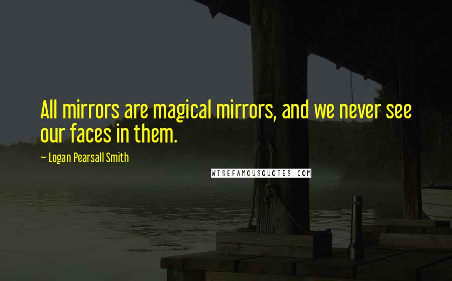 Logan Pearsall Smith Quotes: All mirrors are magical mirrors, and we never see our faces in them.