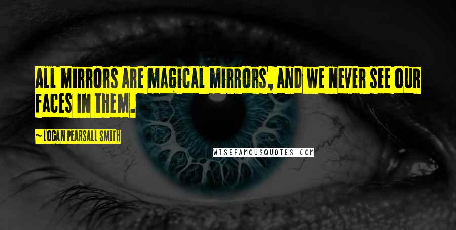 Logan Pearsall Smith Quotes: All mirrors are magical mirrors, and we never see our faces in them.