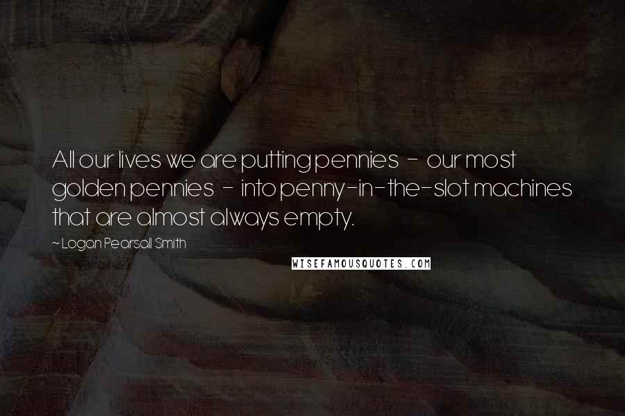 Logan Pearsall Smith Quotes: All our lives we are putting pennies  -  our most golden pennies  -  into penny-in-the-slot machines that are almost always empty.