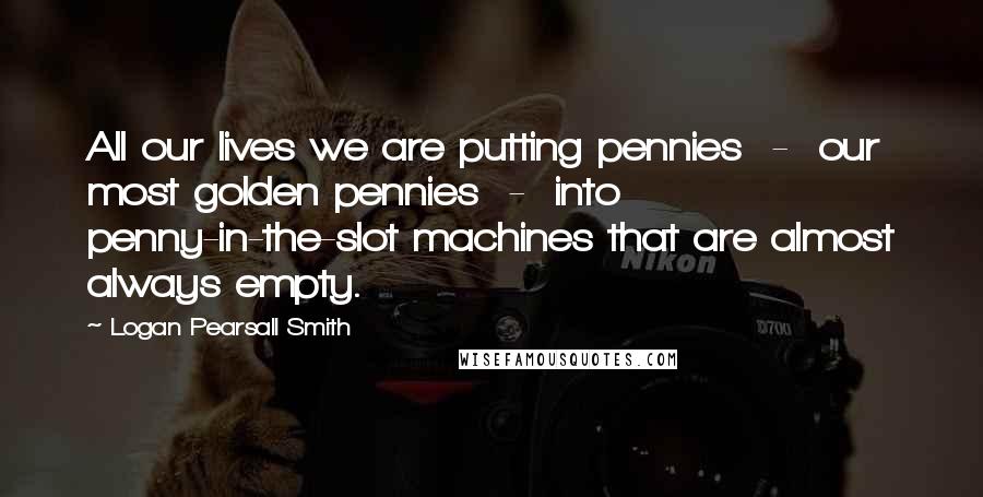 Logan Pearsall Smith Quotes: All our lives we are putting pennies  -  our most golden pennies  -  into penny-in-the-slot machines that are almost always empty.