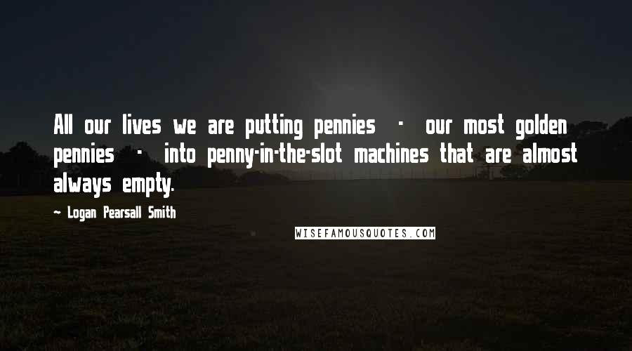 Logan Pearsall Smith Quotes: All our lives we are putting pennies  -  our most golden pennies  -  into penny-in-the-slot machines that are almost always empty.